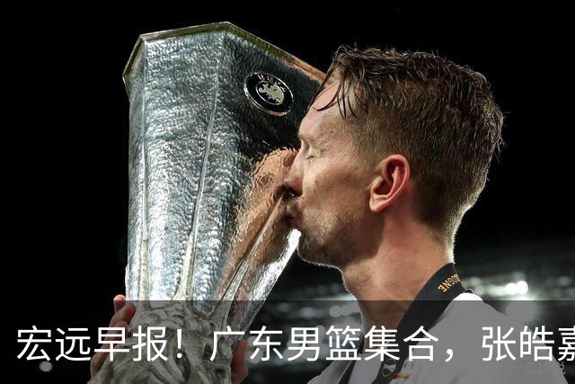 宏远早报！广东男篮集合，张皓嘉归队，徐杰美国特训，胡明轩杜润旺养伤，主教练未见身影！